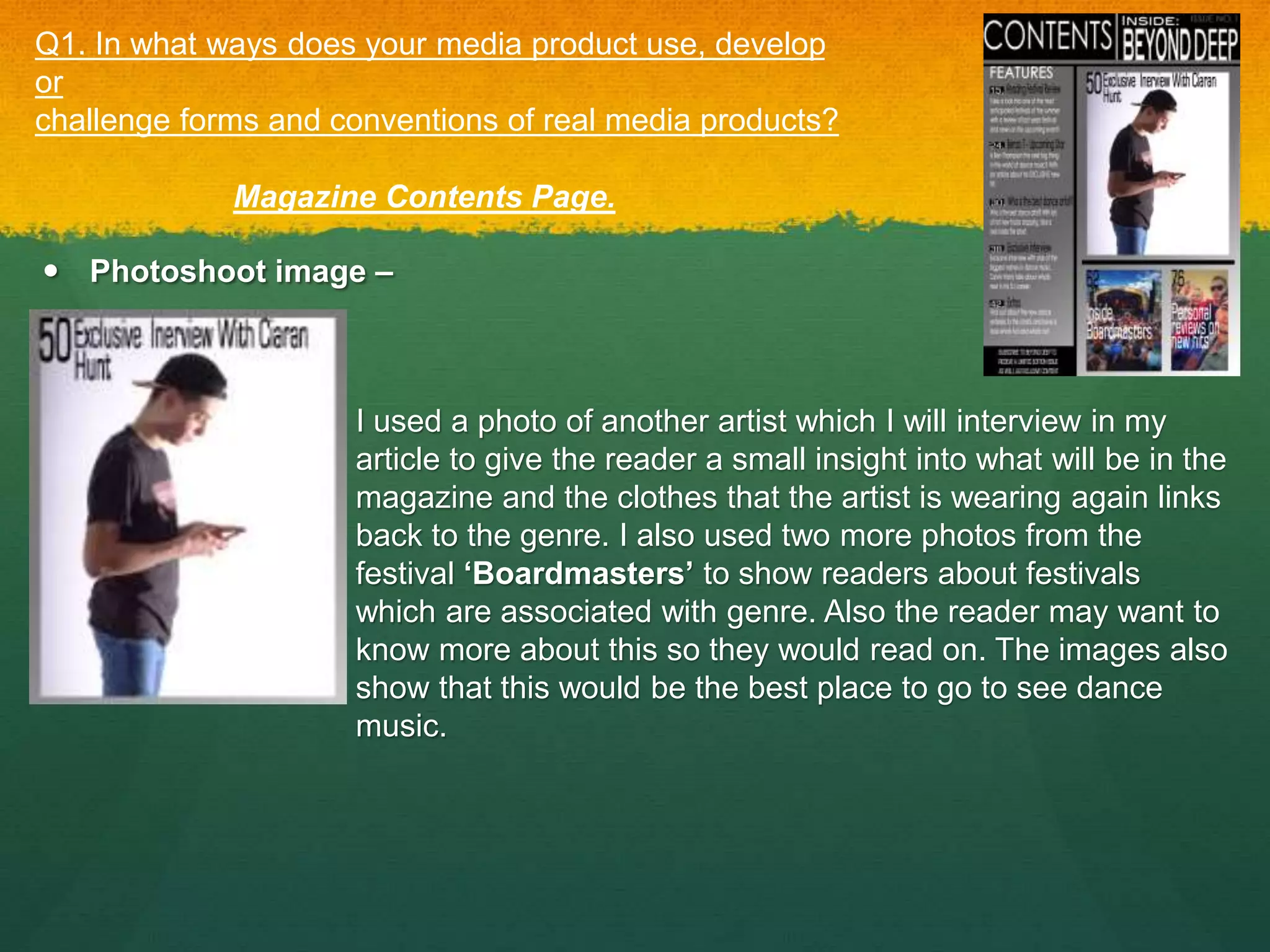 Photoshoot image –
Q1. In what ways does your media product use, develop
or
challenge forms and conventions of real media products?
Magazine Contents Page.
I used a photo of another artist which I will interview in my
article to give the reader a small insight into what will be in the
magazine and the clothes that the artist is wearing again links
back to the genre. I also used two more photos from the
festival ‘Boardmasters’ to show readers about festivals
which are associated with genre. Also the reader may want to
know more about this so they would read on. The images also
show that this would be the best place to go to see dance
music.
 