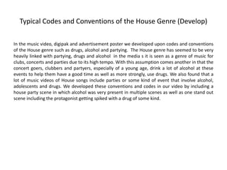 Typical Codes and Conventions of the House Genre (Develop)
In the music video, digipak and advertisement poster we developed upon codes and conventions
of the House genre such as drugs, alcohol and partying. The House genre has seemed to be very
heavily linked with partying, drugs and alcohol in the media s it is seen as a genre of music for
clubs, concerts and parties due to its high tempo. With this assumption comes another in that the
concert goers, clubbers and partyers, especially of a young age, drink a lot of alcohol at these
events to help them have a good time as well as more strongly, use drugs. We also found that a
lot of music videos of House songs include parties or some kind of event that involve alcohol,
adolescents and drugs. We developed these conventions and codes in our video by including a
house party scene in which alcohol was very present in multiple scenes as well as one stand out
scene including the protagonist getting spiked with a drug of some kind.
 