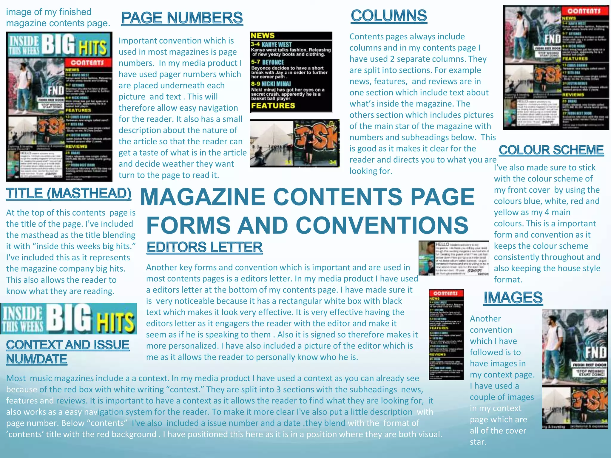 MAGAZINE CONTENTS PAGE
FORMS AND CONVENTIONS
image of my finished
magazine contents page.
Important convention which is
used in most magazines is page
numbers. In my media product I
have used pager numbers which
are placed underneath each
picture and text . This will
therefore allow easy navigation
for the reader. It also has a small
description about the nature of
the article so that the reader can
get a taste of what is in the article
and decide weather they want
turn to the page to read it.
Contents pages always include
columns and in my contents page I
have used 2 separate columns. They
are split into sections. For example
news, features, and reviews are in
one section which include text about
what’s inside the magazine. The
others section which includes pictures
of the main star of the magazine with
numbers and subheadings below. This
is good as it makes it clear for the
reader and directs you to what you are
looking for. I've also made sure to stick
with the colour scheme of
my front cover by using the
colours blue, white, red and
yellow as my 4 main
colours. This is a important
form and convention as it
keeps the colour scheme
consistently throughout and
also keeping the house style
format.
At the top of this contents page is
the title of the page. I've included
the masthead as the title blending
it with “inside this weeks big hits.”
I've included this as it represents
the magazine company big hits.
This also allows the reader to
know what they are reading.
Another key forms and convention which is important and are used in
most contents pages is a editors letter. In my media product I have used
a editors letter at the bottom of my contents page. I have made sure it
is very noticeable because it has a rectangular white box with black
text which makes it look very effective. It is very effective having the
editors letter as it engagers the reader with the editor and make it
seem as if he is speaking to them . Also it is signed so therefore makes it
more personalized. I have also included a picture of the editor which is
me as it allows the reader to personally know who he is.
Most music magazines include a a context. In my media product I have used a context as you can already see
because of the red box with white writing “contest.” They are split into 3 sections with the subheadings news,
features and reviews. It is important to have a context as it allows the reader to find what they are looking for, it
also works as a easy navigation system for the reader. To make it more clear I've also put a little description with
page number. Below “contents” I've also included a issue number and a date .they blend with the format of
’contents’ title with the red background . I have positioned this here as it is in a position where they are both visual.
Another
convention
which I have
followed is to
have images in
my context page.
I have used a
couple of images
in my context
page which are
all of the cover
star.
 