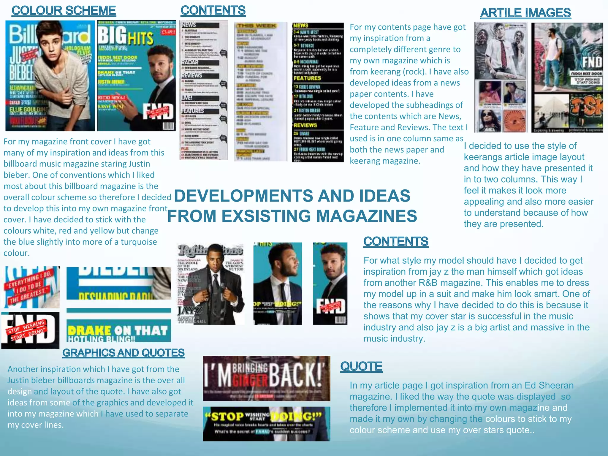 DEVELOPMENTS AND IDEAS
FROM EXSISTING MAGAZINES
For my magazine front cover I have got
many of my inspiration and ideas from this
billboard music magazine staring Justin
bieber. One of conventions which I liked
most about this billboard magazine is the
overall colour scheme so therefore I decided
to develop this into my own magazine front
cover. I have decided to stick with the
colours white, red and yellow but change
the blue slightly into more of a turquoise
colour.
Another inspiration which I have got from the
Justin bieber billboards magazine is the over all
design and layout of the quote. I have also got
ideas from some of the graphics and developed it
into my magazine which I have used to separate
my cover lines.
For my contents page have got
my inspiration from a
completely different genre to
my own magazine which is
from keerang (rock). I have also
developed ideas from a news
paper contents. I have
developed the subheadings of
the contents which are News,
Feature and Reviews. The text I
used is in one column same as
both the news paper and
keerang magazine.
For what style my model should have I decided to get
inspiration from jay z the man himself which got ideas
from another R&B magazine. This enables me to dress
my model up in a suit and make him look smart. One of
the reasons why I have decided to do this is because it
shows that my cover star is successful in the music
industry and also jay z is a big artist and massive in the
music industry.
In my article page I got inspiration from an Ed Sheeran
magazine. I liked the way the quote was displayed so
therefore I implemented it into my own magazine and
made it my own by changing the colours to stick to my
colour scheme and use my over stars quote..
I decided to use the style of
keerangs article image layout
and how they have presented it
in to two columns. This way I
feel it makes it look more
appealing and also more easier
to understand because of how
they are presented.
 