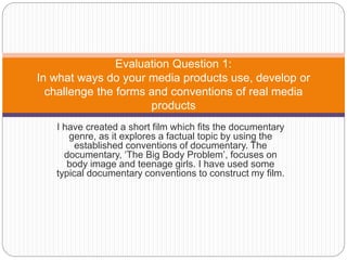 I have created a short film which fits the documentary
genre, as it explores a factual topic by using the
established conventions of documentary. The
documentary, ‘The Big Body Problem’, focuses on
body image and teenage girls. I have used some
typical documentary conventions to construct my film.
Evaluation Question 1:
In what ways do your media products use, develop or
challenge the forms and conventions of real media
products
 