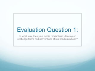 Evaluation Question 1:
In what way does your media product use, develop or
challenge forms and conventions of real media products?
 
