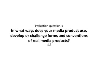 Evaluation question 1
In what ways does your media product use,
develop or challenge forms and conventions
of real media products?
s.f
 
