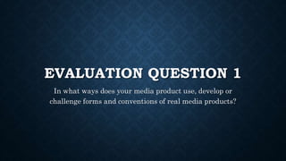 EVALUATION QUESTION 1
In what ways does your media product use, develop or
challenge forms and conventions of real media products?
 