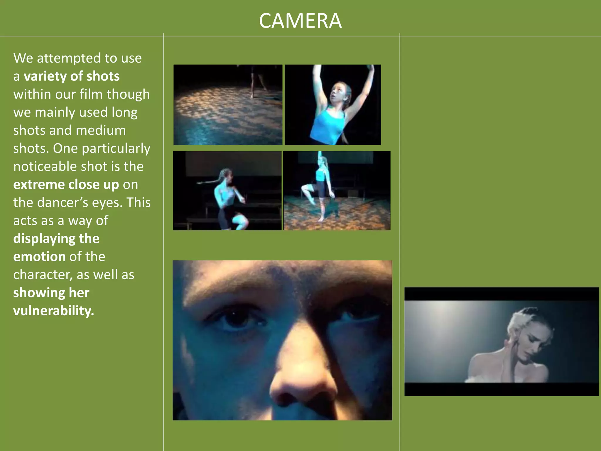 CAMERA
We attempted to use
a variety of shots
within our film though
we mainly used long
shots and medium
shots. One particularly
noticeable shot is the
extreme close up on
the dancer’s eyes. This
acts as a way of
displaying the
emotion of the
character, as well as
showing her
vulnerability.
 