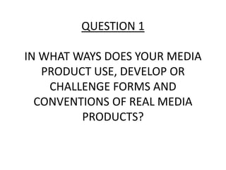 QUESTION 1
IN WHAT WAYS DOES YOUR MEDIA
PRODUCT USE, DEVELOP OR
CHALLENGE FORMS AND
CONVENTIONS OF REAL MEDIA
PRODUCTS?
 