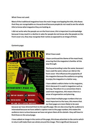 What I have not used:
Most of the traditional magazines have the main image overlapping the title, this shows
that they are recognisable as a house brand because people do not need tosee the whole
title to know what magazine they are looking at.
I did not write who the people are on the front cover, this is important toacknowledge
because it may result in a decline in sales for people do not know who the people on the
front cover are, they may recognise their names as opposed to an image of them.
Contents page:
What I have used:
I have continued the theme of the mast head,
ensuring that the magazine is familiar all the
way through.
The house branding is also the same; because I
have used the same colours as I did on the
front cover- this influences the popularity of
the magazine because the audience are going
to enjoy the magazine in a better way.
I have added a editors letter to the magazine,
this is because it is used in magazines such as
Kerrang. Therefore it is a convention that is
used most magazines, this means there is a
sense of organisation and planning.
I have listed multiple page numbers that are
most important to the issue, this means that
our best pages are more likely to be seen
because we have directed them to the specific page. We are also ensuring the audience is
interested because we have added a caption next to the page number; this makes the
audience more curious because we have not given them all the details- they will have to
find those on the actual page.
I have added an image in the centre of the page, this draws attention to the centre which
in return will make them see whats around the image. This is significant because it
 