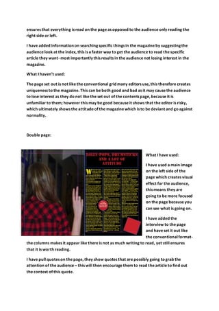 ensures that everything is read on the page as opposed to the audience only reading the
right side or left.
I have added information on searching specific things in the magazine by suggesting the
audience look at the index, this is a faster way to get the audience to read the specific
article they want- most importantly this results in the audience not losing interest in the
magazine.
What I haven’t used:
The page set out is not like the conventional grid many editors use, this therefore creates
uniqueness to the magazine. This can be both good and bad as it may cause the audience
to lose interest as they do not like the set out of the contents page, because it is
unfamiliar to them; however this may be good because it shows that the editor is risky,
which ultimately shows the attitude of the magazine which is to be deviant and go against
normality.
Double page:
What I have used:
I have used a main image
on the left side of the
page which creates visual
effect for the audience,
this means they are
going to be more focused
on the page because you
can see what is going on.
I have added the
interview to the page
and have set it out like
the conventionalformat-
the columns makes it appear like there is not as much writing to read, yet still ensures
that it is worth reading.
I have pull quotes on the page, they show quotes that are possibly going tograb the
attention of the audience – this will then encourage them to read the article to find out
the context of this quote.
 