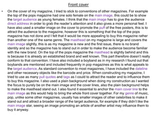 Front cover
• On the cover of my magazine, I tried to stick to conventions of other magazines. For example
the top of the pops magazine had one solo female on the main image, this could be to show
the target audience as young females. I think that the main image has to give the audience
direct address in order to grab the reader’s attention and it also gives a more personal feel. I
have also used a smaller image on the cover to promote the puff of the free posters, this is to
attract the audience to the magazine, however this is something that the top of the pops
magazine has not done and I felt that it would be more appealing to buy this magazine rather
than another one of the same genre. The masthead on my magazine is large and covers the
main image slightly, this is as my magazine is new and the first issue, there is no brand
identity and so the magazine has to stand out in order to make the audience become familiar
with the new brand. On the top of the pops magazine the masthead is slightly behind and this
is because it is already an established brand and well known. This part therefore doesn’t really
conform to that convention. I have also included a boyband as in my research I found out that
boybands are mentioned and included frequently in pop magazines as this is what appeals to
the target audience. As standard convention to most magazines, I have included the dateline
and other necessary objects like the barcode and price. When constructing my magazine, I
tried to use as many pull quotes and tags as I could to attract the reader and to influence them
to buy this magazine. I also used a plain background when doing my construction as I wanted
the focus to purely be on the main image and the cover lines, also the plain background helps
to make the masthead stand out. I also found it essential to anchor the main cover line to the
main image as this would help to bring the whole front cover together. For my genre of music,
pop, unlike some other magazines, usually has smaller images of other celebrities to make it
stand out and attract a broader range of the target audience, for example if they didn’t like the
main image star, seeing an image promoting an article of another artist may influence them to
buy it anyway.
 