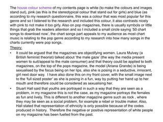 The house colour scheme of my contents page is white (to make the colours and images
stand out), pink (as this is the stereotypical colour that stand out for girls) and blue (as
according to my research questionnaire, this was a colour that was most popular for this
genre and so I listened to the research and included this colour, it also contrasts nicely
with pink to not make it too girly. Also on pop magazines, there is usually symbols or little
things that grab the readers attention and so I included a small circle saying ’50 chart
songs to download now’, the chart songs part appeals to my audience as most chart
music is relating to the pop genre according to my research into how many songs in the
charts currently were pop songs.
Theory:
• It could be argued that the magazines are objectifying women. Laura Mulvey (a
British feminist theorist) talked about ‘the male gaze’ (the way the media present
women to suit/appeal to the male consumer) and that theory could be applied to both
magazines, on the top of the pops magazine, the model (Ariana Grande) is being
sexualised by the focus being on her lips, also she is posing in a seductive, innocent,
girl next door way. I have also done this on my front cover, with the small image next
to the ‘full sized poster’ as she is posing in a fun, way by putting her hand up to her
mouth and therefore could be considered as sexualising her.
• Stuart Hall said that youths are portrayed in such a way that they are seen as a
problem, in my magazine this is not the case, as my magazine portrays the females
as fun and lively. This is different to another magazine genre such as rock , where
they may be seen as a social problem, for example a rebel or trouble maker. Also,
Hall stated that representation of ethnicity is only possible because of the codes
produced in history. Therefore the negative or positive representation of white people
on my magazine has been fuelled from the past.
 