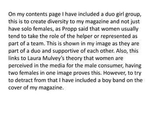 On my contents page I have included a duo girl group,
this is to create diversity to my magazine and not just
have solo females, as Propp said that women usually
tend to take the role of the helper or represented as
part of a team. This is shown in my image as they are
part of a duo and supportive of each other. Also, this
links to Laura Mulvey’s theory that women are
perceived in the media for the male consumer, having
two females in one image proves this. However, to try
to detract from that I have included a boy band on the
cover of my magazine.
 
