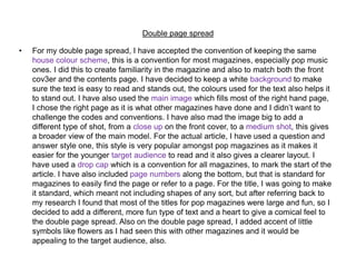 Double page spread
• For my double page spread, I have accepted the convention of keeping the same
house colour scheme, this is a convention for most magazines, especially pop music
ones. I did this to create familiarity in the magazine and also to match both the front
cov3er and the contents page. I have decided to keep a white background to make
sure the text is easy to read and stands out, the colours used for the text also helps it
to stand out. I have also used the main image which fills most of the right hand page,
I chose the right page as it is what other magazines have done and I didn’t want to
challenge the codes and conventions. I have also mad the image big to add a
different type of shot, from a close up on the front cover, to a medium shot, this gives
a broader view of the main model. For the actual article, I have used a question and
answer style one, this style is very popular amongst pop magazines as it makes it
easier for the younger target audience to read and it also gives a clearer layout. I
have used a drop cap which is a convention for all magazines, to mark the start of the
article. I have also included page numbers along the bottom, but that is standard for
magazines to easily find the page or refer to a page. For the title, I was going to make
it standard, which meant not including shapes of any sort, but after referring back to
my research I found that most of the titles for pop magazines were large and fun, so I
decided to add a different, more fun type of text and a heart to give a comical feel to
the double page spread. Also on the double page spread, I added accent of little
symbols like flowers as I had seen this with other magazines and it would be
appealing to the target audience, also.
 