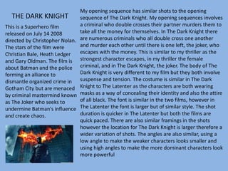 This is a Superhero film
released on July 14 2008
directed by Christopher Nolan.
The stars of the film were
Christian Bale, Heath Ledger
and Gary Oldman. The film is
about Batman and the police
forming an alliance to
dismantle organized crime in
Gotham City but are menaced
by criminal mastermind known
as The Joker who seeks to
undermine Batman's influence
and create chaos.
My opening sequence has similar shots to the opening
sequence of The Dark Knight. My opening sequences involves
a criminal who double crosses their partner murders them to
take all the money for themselves. In The Dark Knight there
are numerous criminals who all double cross one another
and murder each other until there is one left, the joker, who
escapes with the money. This is similar to my thriller as the
strongest character escapes, in my thriller the female
criminal, and in The Dark Knight, the joker. The body of The
Dark Knight is very different to my film but they both involve
suspense and tension. The costume is similar in The Dark
Knight to The Latenter as the characters are both wearing
masks as a way of concealing their identity and also the attire
of all black. The font is similar in the two films, however in
The Latenter the font is larger but of similar style. The shot
duration is quicker in The Latenter but both the films are
quick paced. There are also similar framings in the shots
however the location for The Dark Knight is larger therefore a
wider variation of shots. The angles are also similar, using a
low angle to make the weaker characters looks smaller and
using high angles to make the more dominant characters look
more powerful
THE DARK KNIGHT
 