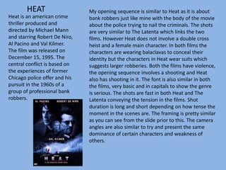 HEAT
Heat is an american crime
thriller produced and
directed by Michael Mann
and starring Robert De Niro,
Al Pacino and Val Kilmer.
The film was released on
December 15, 1995. The
central conflict is based on
the experiences of former
Chicago police offer and his
pursuit in the 1960s of a
group of professional bank
robbers.
My opening sequence is similar to Heat as it is about
bank robbers just like mine with the body of the movie
about the police trying to nail the criminals. The shots
are very similar to The Latenta which links the two
films. However Heat does not involve a double cross
heist and a female main character. In both films the
characters are wearing balaclavas to conceal their
identity but the characters in Heat wear suits which
suggests larger robberies. Both the films have violence,
the opening sequence involves a shooting and Heat
also has shooting in it. The font is also similar in both
the films, very basic and in capitals to show the genre
is serious. The shots are fast in both Heat and The
Latenta conveying the tension in the films. Shot
duration is long and short depending on how tense the
moment in the scenes are. The framing is pretty similar
as you can see from the slide prior to this. The camera
angles are also similar to try and present the same
dominance of certain characters and weakness of
others.
 