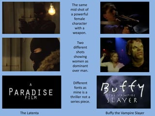 The same
mid shot of
a powerful
female
character
with a
weapon.
Two
different
shots
showing
women as
dominant
over man.
Different
fonts as
mine is a
thriller not a
series piece.
The Latenta Buffy the Vampire Slayer
 