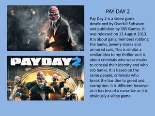 PAY DAY 2
Pay Day 2 is a video game
developed by Overkill Software
and published by 505 Games. It
was released on 13 August 2013.
It is about gang members robbing
the banks, jewelry stores and
armored cars. This is similar a
similar idea to my thriller as it is
about criminals who wear masks
to conceal their identity and who
rob banks. It is based on the
same people, criminals who
break the law due to greed and
corruption. It is different however
as it has less of a narrative as it is
obviously a video game.
 