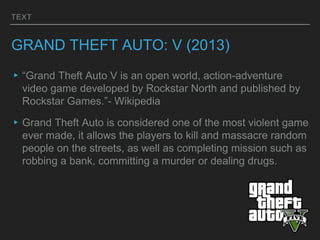 TEXT
GRAND THEFT AUTO: V (2013)
▸“Grand Theft Auto V is an open world, action-adventure
video game developed by Rockstar North and published by
Rockstar Games.”- Wikipedia
▸Grand Theft Auto is considered one of the most violent game
ever made, it allows the players to kill and massacre random
people on the streets, as well as completing mission such as
robbing a bank, committing a murder or dealing drugs.
 