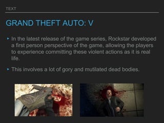 TEXT
GRAND THEFT AUTO: V
▸In the latest release of the game series, Rockstar developed
a first person perspective of the game, allowing the players
to experience committing these violent actions as it is real
life.
▸This involves a lot of gory and mutilated dead bodies.
 