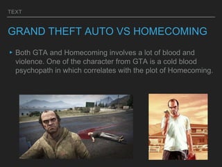 TEXT
GRAND THEFT AUTO VS HOMECOMING
▸Both GTA and Homecoming involves a lot of blood and
violence. One of the character from GTA is a cold blood
psychopath in which correlates with the plot of Homecoming.
 