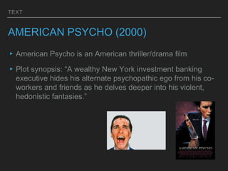 TEXT
AMERICAN PSYCHO (2000)
▸American Psycho is an American thriller/drama film
▸Plot synopsis: “A wealthy New York investment banking
executive hides his alternate psychopathic ego from his co-
workers and friends as he delves deeper into his violent,
hedonistic fantasies.”
 