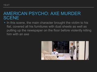 TEXT
AMERICAN PSYCHO: AXE MURDER
SCENE
▸In this scene, the main character brought the victim to his
flat, covered all his furnitures with dust sheets as well as
putting up the newspaper on the floor before violently killing
him with an axe
 
