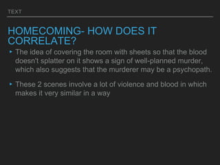 TEXT
HOMECOMING- HOW DOES IT
CORRELATE?
▸The idea of covering the room with sheets so that the blood
doesn't splatter on it shows a sign of well-planned murder,
which also suggests that the murderer may be a psychopath.
▸These 2 scenes involve a lot of violence and blood in which
makes it very similar in a way
 