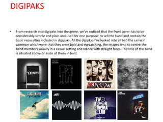 DIGIPAKS
• From research into digipaks into the genre, we’ve noticed that the front cover has to be
considerably simple and plain and used for one purpose: to sell the band and contain the
basic necessities included in digipaks. All the digipkas I’ve looked into all had the same in
common which were that they were bold and eyecatching, the images tend to centre the
band members usually in a casual setting and stance with straight faces. The title of the band
is situated above or aside of them in bold.
 