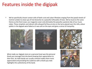 Features inside the digipak
• We’ve specifically chosen certain stills of both rural and urban lifestyles ranging from the paved streets of
Central London to close-ups of tree branches to a peaceful silhouette of trees. We’ve stuck to the same
theme as the front cover, our magazine cover and ultimately the peaceful, pastoral vibe of our music
video. These simplistic and vibrant stills allowed full focus to be on the lyrics placed over the stills, colour
pallets in the digipak were faded so it was soft on the eyes and gives a sense of tranquility.
What made our digipak more on a personal level was the personal
thank you message from the band showing their appreciation to
their fans. As indie-bands are usually unheard makes them more
appreciated and providing the audience with a thank you note
highlights the authenticity of the band.
 