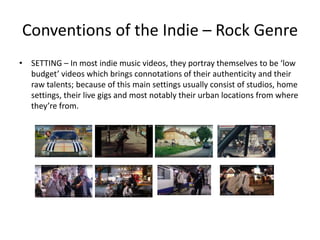 Conventions of the Indie – Rock Genre
• SETTING – In most indie music videos, they portray themselves to be ‘low
budget’ videos which brings connotations of their authenticity and their
raw talents; because of this main settings usually consist of studios, home
settings, their live gigs and most notably their urban locations from where
they’re from.
 