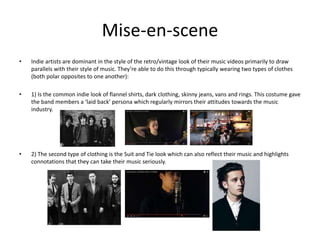Mise-en-scene
• Indie artists are dominant in the style of the retro/vintage look of their music videos primarily to draw
parallels with their style of music. They’re able to do this through typically wearing two types of clothes
(both polar opposites to one another):
• 1) Is the common indie look of flannel shirts, dark clothing, skinny jeans, vans and rings. This costume gave
the band members a ‘laid back’ persona which regularly mirrors their attitudes towards the music
industry.
• 2) The second type of clothing is the Suit and Tie look which can also reflect their music and highlights
connotations that they can take their music seriously.
 