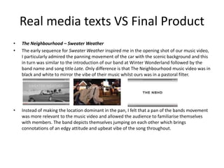 Real media texts VS Final Product
• The Neighbourhood – Sweater Weather
• The early sequence for Sweater Weather inspired me in the opening shot of our music video,
I particularly admired the panning movement of the car with the scenic background and this
in turn was similar to the introduction of our band at Winter Wonderland followed by the
band name and song title Late. Only difference is that The Neighbourhood music video was in
black and white to mirror the vibe of their music whilst ours was in a pastoral filter.
• Instead of making the location dominant in the pan, I felt that a pan of the bands movement
was more relevant to the music video and allowed the audience to familiarise themselves
with members. The band depicts themselves jumping on each other which brings
connotations of an edgy attitude and upbeat vibe of the song throughout.
 