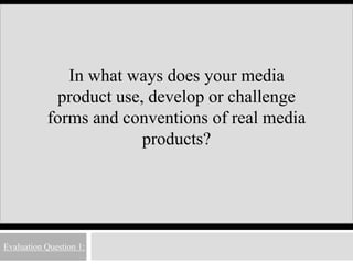 Evaluation Question 1:
In what ways does your media
product use, develop or challenge
forms and conventions of real media
products?
 