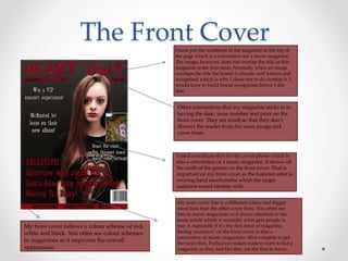 The Front CoverI have put the masthead of the magazine at the top of
the page which is a convention for a music magazine.
The image, however, does not overlap the title as this
magazine is the first issue. Normally when an image
overlaps the title the brand is already well known and
recognised which is why I chose not to do overlap it. I
would have to build brand recognition before I did
that.
Other conventions that my magazine sticks to is
having the date, issue number and price on the
front cover. They are small so that they don’t
distract the reader from the main image and
cover lines.
I used a medium shot for the cover photo which is
also a convention of a music magazine. It shows off
the outfit of the person on the front cover. That is
important on my front cover as the featured artist is
wearing band merchandise which the target
audience would identify with.
My main cover line is a different colour and bigger
sized font than the other cover lines. You often see
this in music magazines as it draws attention to the
main article which is normally what gets people to
buy it, especially if it’s the first issue of magazine.
Seeing ‘exclusive’ on the front cover is also a
convention as music magazines often compete to get
the news first. Exclusives makes readers want to but a
magazine as they feel like they are the first to know.
My front cover follows a colour scheme of red,
white and black. You often see colour schemes
in magazines as it improves the overall
appearance.
 