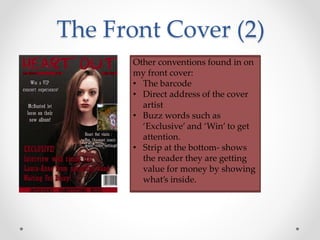 The Front Cover (2)
Other conventions found in on
my front cover:
• The barcode
• Direct address of the cover
artist
• Buzz words such as
‘Exclusive’ and ‘Win’ to get
attention.
• Strip at the bottom- shows
the reader they are getting
value for money by showing
what’s inside.
 