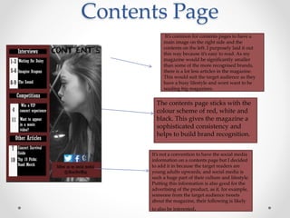 Contents Page
It’s common for contents pages to have a
main image on the right side and the
contents on the left. I purposely laid it out
this way because it’s easy to read. As my
magazine would be significantly smaller
than some of the more recognised brands,
there is a lot less articles in the magazine.
This would suit the target audience as they
have a busy lifestyle and wont want to be
reading big magazines.
It’s not a convention to have the social media
information on a contents page but I decided
to add it in because the target readers are
young adults upwards, and social media is
such a huge part of their culture and lifestyle.
Putting this information is also good for the
advertising of the product, as if, for example,
someone from the target audience tweets
about the magazine, their following is likely
to also be interested.
The contents page sticks with the
colour scheme of red, white and
black. This gives the magazine a
sophisticated consistency and
helps to build brand recognition.
 
