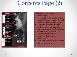Contents Page (2)
Other conventions used in my
contents page:
• Subheadings for article types-
makes it easier to navigate and
find what you’re looking for.
• Main image without direct
address- more common for a
contents page as the focus isn’t
on that artist it’s on all the
articles but still shows the
cover star is the most
important.
• ‘Contents’ clearly positioned at
the top of the page.
 