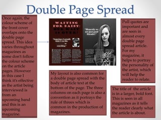 Double Page SpreadOnce again, the
colour scheme of
the front cover
overlaps onto the
double page
spread. This idea
varies throughout
magazines as
some don’t follow
the colour scheme
on the article
pages. However
in this case I
think it’s effective
as the artist being
interviewed is
from an
upcoming band
and this is an
upcoming
magazine.
Pull quotes are
important and
are seen in
almost every
double page
spread article.
For my
magazine, it
helps to portray
the personality of
the artist, which
will help the
reader to relate.
My layout is also common for
a double page spread with the
body of article text at the
bottom of the page. The three
columns on each page is also a
convention as it portrays the
rule of threes which is
common in the production of
magazines.
The title of the article
is in a larger, bold font.
This is seen in all
magazines as it tells
the reader clearly what
the article is about.
 