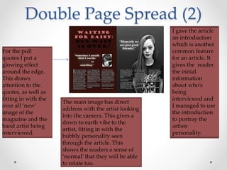 Double Page Spread (2)
For the pull
quotes I put a
glowing effect
around the edge.
This draws
attention to the
quotes, as well as
fitting in with the
over all ‘new’
image of the
magazine and the
band artist being
interviewed.
I gave the article
an introduction
which is another
common feature
for an article. It
gives the reader
the initial
information
about who’s
being
interviewed and
I managed to use
the introduction
to portray the
artists
personality.
The main image has direct
address with the artist looking
into the camera. This gives a
down to earth vibe to the
artist, fitting in with the
bubbly personality seen
through the article. This
shows the readers a sense of
‘normal’ that they will be able
to relate too.
 