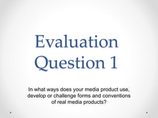 Evaluation
Question 1
In what ways does your media product use,
develop or challenge forms and conventions
of real media products?
 