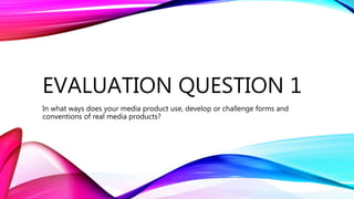 EVALUATION QUESTION 1
In what ways does your media product use, develop or challenge forms and
conventions of real media products?
 