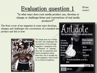 Evaluation question 1
“In what ways does your media product use, develop or
change or challenge forms and conventions of real media
products?”
The front cover of my magazine in some ways develops,
changes and challenges the conventions of a standard media
product and this is how:
The image does not overlap
the title; this challenges the
conventions of the average
magazine, a magazine such
as ’Hammer’ or ‘mixmag’
they rely on reputation and
brand recognition rather
than title, but it thought for
a new magazine, there would
be no brand recognition.
(Front
cover.)
 