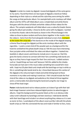 Digipak:In order to create my digipak I researched digipaks of the same genre
to my work, I found that there are two types of digipaks a band can follow
depending on their style as a wholeand the style they wereaiming for within
the songs on that particular album. For example both arctic monkeys self-titled
album and the 1975s self-titled album uses a simple black and white theme
that goes with the almost all black and white videos of their videos for the
album. The vampire weekends self-titled album uses a colourfulchaotic theme
giving the album personality. I choseto do the same with my digipak, I wanted
to show the chaotic side to the band as shown in the IPhonefootagein the
video so chose to place randomand funny items together in the studio I shot
the video in. Items fromthe frontalongside individual screen shots (compare
to the kooks film strips bit) of the band are on the inside of the digipak keeping
a theme flow through the digipak justlike arctic monkeys album with the
cigarettes. I used a screen shotof the powder pain as a background for the
track list and behind the photo booth strips as I felt this was more interesting
than justplain white and linked the video and album together. I looked into
booklets in album covers and choseto include one in my own as I feel this
gives the band a chance to connect with their fans something indie bands are
big on as they havea huge respect for their fans and music. I added sections
such as ‘stupid things we have said’ because I felt this added to the cheeky
funny lads we had seen in the music video something fans would fall in love
with. I kept my CD plain black and simple with the band logo on top in white as
this is something indie bands tend to do, I choseblack because this section of
the digipak is the only one kept in black and white linking back to those
moments in my video and making it stand out. I felt I should include the final
shotof the video on my digipak and websiteas this linked all three together
and is a memorable shotadvertising the band and using the star image to
show off the lead singer.
Poster: indie bands tend not to release posters as it doesn’tgo with their laid
back image however somehave released digital posters to advertisegigs or
albums. I kept the background of my poster black as this is an obvious indie
colour and it allowed my band logo and text stand out. Indiebands identify
with their band logo and include it on almost anything they release as it is seen
as iconic to fans. I used objects of the album cover justlike I did with the photo
booth strips as I felt this connected the two and made it familiar to fans, many
 