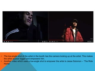 • The low-angle shot of the artist in the booth has the camera looking up at the artist. This makes
the artist appear bigger and empowers him.
• Another video which uses a low-angle shot to empower the artist is Jesse Solomon – ‘The Ride
Home’
 
