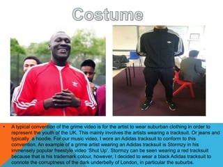 • A typical convention of the grime video is for the artist to wear suburban clothing in order to
represent the youth of the UK. This mainly involves the artists wearing a tracksuit. Or jeans and
typically a hoodie. For our music video, I wore an Adidas tracksuit to conform to this
convention. An example of a grime artist wearing an Adidas tracksuit is Stormzy in his
immensely popular freestyle video ‘Shut Up’. Stormzy can be seen wearing a red tracksuit
because that is his trademark colour, however, I decided to wear a black Adidas tracksuit to
connote the corruptness of the dark underbelly of London, in particular the suburbs.
 