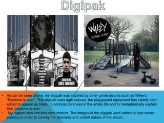 • As can be seen above, my digipak was inspired by other grime albums such as Wiley’s
“Playtime is over”. This digipak uses dark colours, the playground equipment has clearly been
edited to appear as black, to connote darkness in the artists life and to metaphorically explain
that ‘playtime is over’
• My digipak also includes dark colours. The images of the digipak were edited to lose colour
potency in order to convey the darkness and violent nature of the album.
 