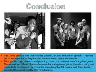 • The Grime genre is one that includes passion, art and freedom of speech. It reaches
out to to the youths of England and invites them to relate to the music
• Through thorough research and planning, I used the conventions of the grime genre.
This wasn’t too difficult of a task because I am a big fan of grime, therefore using real
media texts to influence my product is something that felt natural and it has heavily
impacted the overall quality of my media texts.
 
