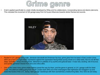 • Rooted in U.K. garage and jungle, Jamaican dancehall and American hip-hop, grime grew from its base in East London (circa
2001) as a form of angst-ridden expression against the oppression facing these young voices on a daily basis. But it’s not all that
deep: sonically—sharp-shooting flows, delivered on palettes of icy synths and guttural bass—it was new, exciting, full of bounce,
and quickly garnered interest from fans and critics alike.
• One of the crews many grime artists believe paved the way for them, and the genre in general, is U.K. garage outfit So Solid
Crew. The platinum-selling gang from South London took UKG out of the champagne-clad nightclubs and dragged it up and
down the hoods of the U.K., lacing “dark garage” backdrops with their (sometimes) unwelcoming tales. And, here we are today.
• A term applied specifically to a style initially developed by Wiley and his collaborators, incorporating dance and electro elements.
This indicated the movement of UK garage away from its house influences towards darker themes and sounds.
WILEY
 