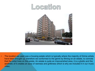 • The location we used was a housing estate which is typically where the majority of Grime artists
have been brought up, therefore we conformed to the genre by filming on an estate, to connote
that the artist lives on the estate. An estate is quite an impoverished area, it is a ghetto and the
aesthetic of it creates an aura of rawness and grittiness which is why we included it in our music
video.
 