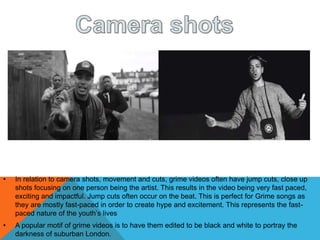 • In relation to camera shots, movement and cuts, grime videos often have jump cuts, close up
shots focusing on one person being the artist. This results in the video being very fast paced,
exciting and impactful. Jump cuts often occur on the beat. This is perfect for Grime songs as
they are mostly fast-paced in order to create hype and excitement. This represents the fast-
paced nature of the youth’s lives
• A popular motif of grime videos is to have them edited to be black and white to portray the
darkness of suburban London.
 