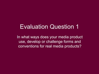 Evaluation Question 1
In what ways does your media product
use, develop or challenge forms and
conventions for real media products?
 